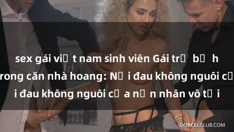 sex gái việt nam sinh viên Gái trẻ bị hiếp dâm bạo lực trong căn nhà hoang: Nỗi đau không nguôi của nạn nhân vô tội