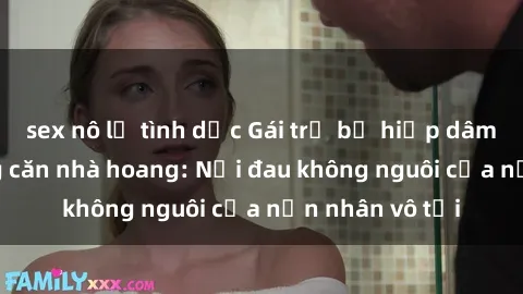 sex nô lệ tình dục Gái trẻ bị hiếp dâm bạo lực trong căn nhà hoang: Nỗi đau không nguôi của nạn nhân vô tội