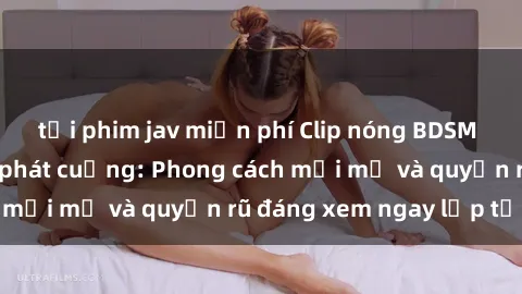 tải phim jav miễn phí Clip nóng BDSM khiến người xem phát cuồng: Phong cách mới mẻ và quyến rũ đáng xem ngay lập tức!