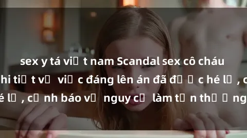 sex y tá việt nam Scandal sex cô cháu gây chấn động: Chi tiết vụ việc đáng lên án đã được hé lộ, cảnh báo về nguy cơ làm tổn thương tâm hồn trẻ em.