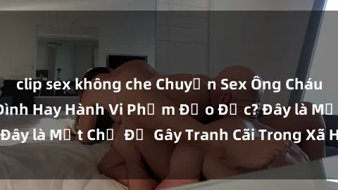 clip sex không che Chuyện Sex Ông Cháu: Mối Quan Hệ Gia Đình Hay Hành Vi Phạm Đạo Đức? Đây là Một Chủ Đề Gây Tranh Cãi Trong Xã Hội Hiện Nay.