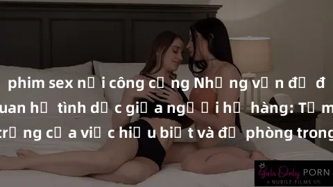 phim sex nơi công cộng Những vấn đề đáng quan tâm về quan hệ tình dục giữa người họ hàng: Tầm quan trọng của việc hiểu biết và đề phòng trong việc tiếp xúc trong gia đình.