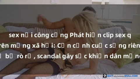 sex nơi công cộng Phát hiện clip sex quay lén hot nhất trên mạng xã hội: Cận cảnh cuộc sống riêng tư bị rò rỉ, scandal gây sốc khiến dân mạng không khỏi bàng hoàng