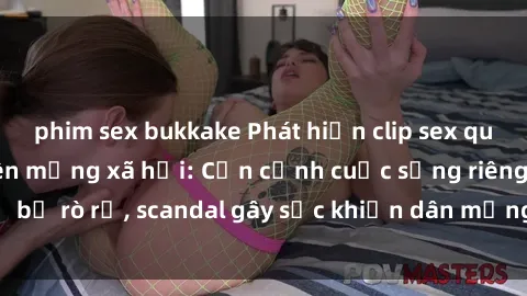 phim sex bukkake Phát hiện clip sex quay lén hot nhất trên mạng xã hội: Cận cảnh cuộc sống riêng tư bị rò rỉ, scandal gây sốc khiến dân mạng không khỏi bàng hoàng
