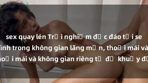 sex quay lén Trải nghiệm độc đáo tại sex nhà nghỉ: ẩn mình trong không gian lãng mạn, thoải mái và không gian riêng tư để khuấy động tình ái.