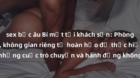 sex bắc âu Bí mật tại khách sạn: Phòng quay lén khép kín, không gian riêng tư hoàn hảo để thực hiện những cuộc trò chuyện và hành động không bị người khác phát hiện.