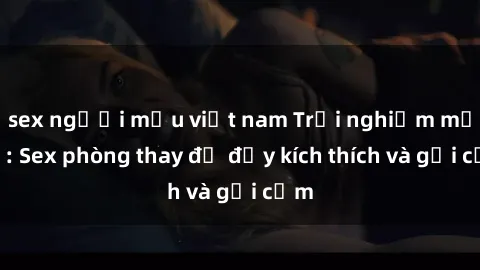 sex người mẫu việt nam Trải nghiệm mới lạ: Sex phòng thay đồ đầy kích thích và gợi cảm