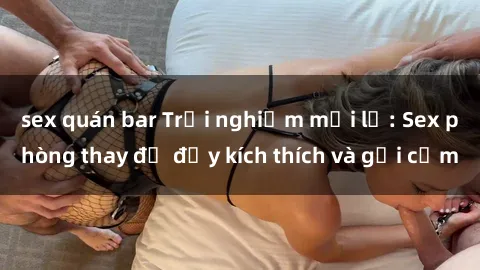 sex quán bar Trải nghiệm mới lạ: Sex phòng thay đồ đầy kích thích và gợi cảm