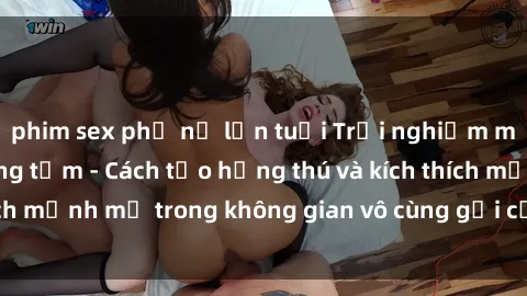 phim sex phụ nữ lớn tuổi Trải nghiệm mới lạ với sex phòng tắm - Cách tạo hứng thú và kích thích mạnh mẽ trong không gian vô cùng gợi cảm và lãng mạn