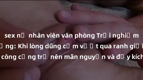sex nữ nhân viên văn phòng Trải nghiệm làm tình ngoài đường: Khi lòng dũng cảm vượt qua ranh giới, cuộc hẹn nơi công cộng trở nên mãn nguyện và đầy kích thích. Hành vi nguy hiểm, nhưng cũng tạo nên cả