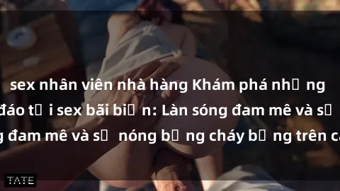 sex nhân viên nhà hàng Khám phá những trải nghiệm độc đáo tại sex bãi biển: Làn sóng đam mê và sự nóng bỏng cháy bỏng trên cát trắng
