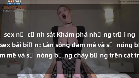 sex nữ cảnh sát Khám phá những trải nghiệm độc đáo tại sex bãi biển: Làn sóng đam mê và sự nóng bỏng cháy bỏng trên cát trắng