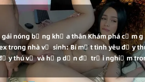 gái nóng bỏng khỏa thân Khám phá cảm giác mới mẻ với sex trong nhà vệ sinh: Bí mật tình yêu đầy thú vị và hấp dẫn để trải nghiệm trong đêm hôm nay!