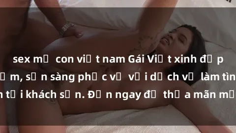 sex mẹ con việt nam Gái Việt xinh đẹp, nồng nàn tình cảm, sẵn sàng phục vụ với dịch vụ làm tình tại khách sạn. Đến ngay để thỏa mãn mọi khao khát của bạn!