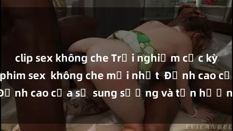 clip sex không che Trải nghiệm cực kỳ nóng bỏng trong phim sex  không che mới nhất  Đỉnh cao của sự sung sướng và tận hưởng chân thật