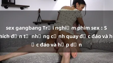 sex gangbang Trải nghiệm phim sex : Sự kích thích đến từ những cảnh quay độc đáo và hấp dẫn
