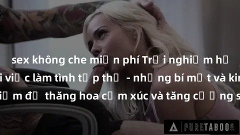 sex không che miễn phí Trải nghiệm hứng khởi cùng với việc làm tình tập thể - những bí mật và kinh nghiệm để thăng hoa cảm xúc và tăng cường sự gắn kết trong mối quan hệ
