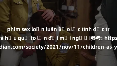 phim sex loạn luân Bạo lực tình dục trong nhóm: nguy cơ và hậu quả to lớn đối mọi người参考: https://www.theguardian.com/society/2021/nov/11/children-as-young-as-four-are-being-sexually-abused-by-groups