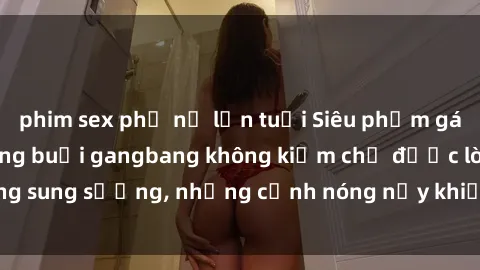 phim sex phụ nữ lớn tuổi Siêu phẩm gái Việt tham gia trong buổi gangbang không kiềm chế được lòng sung sướng, những cảnh nóng nảy khiến ai cũng phải mãn nhãn