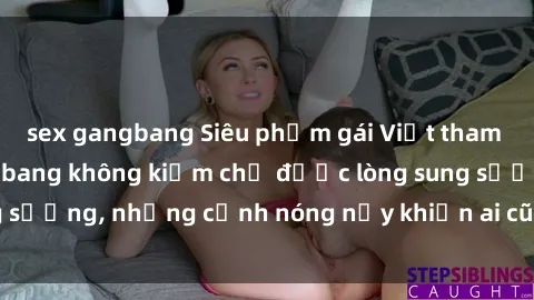 sex gangbang Siêu phẩm gái Việt tham gia trong buổi gangbang không kiềm chế được lòng sung sướng, những cảnh nóng nảy khiến ai cũng phải mãn nhãn