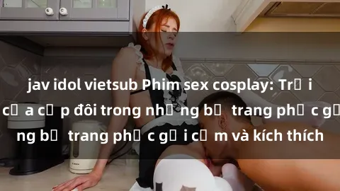 jav idol vietsub Phim sex cosplay: Trải nghiệm tuyệt vời của cặp đôi trong những bộ trang phục gợi cảm và kích thích