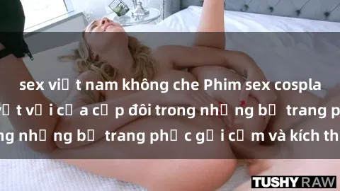 sex việt nam không che Phim sex cosplay: Trải nghiệm tuyệt vời của cặp đôi trong những bộ trang phục gợi cảm và kích thích