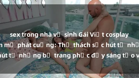 sex trong nhà vệ sinh Gái Việt cosplay sexy khiến fan hâm mộ phát cuồng: Thử thách sức hút từ những bộ trang phục đầy sáng tạo và quyến rũ!