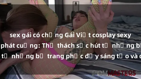 sex gái có chồng Gái Việt cosplay sexy khiến fan hâm mộ phát cuồng: Thử thách sức hút từ những bộ trang phục đầy sáng tạo và quyến rũ!