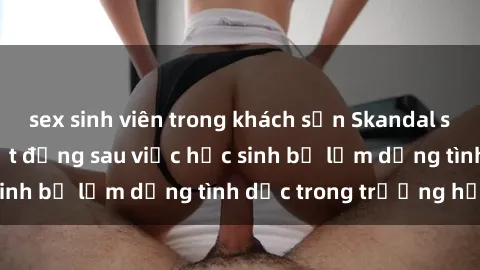 sex sinh viên trong khách sạn Skandal sex giáo viên: Sự thật đằng sau việc học sinh bị lạm dụng tình dục trong trường học