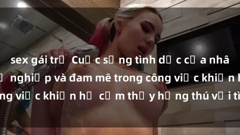 sex gái trẻ Cuộc sống tình dục của nhân viên văn phòng: Sự nghiệp và đam mê trong công việc khiến họ cảm thấy hứng thú với tình dục?