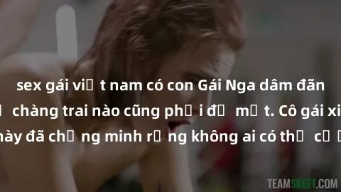 sex gái việt nam có con Gái Nga dâm đãng khiến tim bất cứ chàng trai nào cũng phải đỏ mặt. Cô gái xinh đẹp này đã chứng minh rằng không ai có thể cưỡng lại khi cô làm tình đắm say.