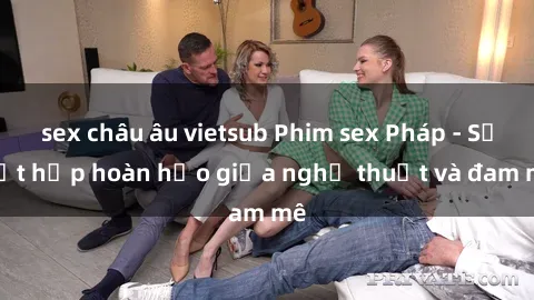 sex châu âu vietsub Phim sex Pháp - Sự kết hợp hoàn hảo giữa nghệ thuật và đam mê