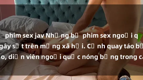 phim sex jav Những bộ phim sex ngoại quốc nổi tiếng và gây sốt trên mạng xã hội. Cảnh quay táo bạo, diễn viên ngoại quốc nóng bỏng trong các tác phẩm đỉnh cao.