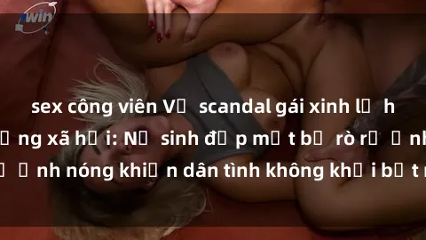 sex công viên Vụ scandal gái xinh lộ hàng gây sốt trên mạng xã hội: Nữ sinh đẹp mắt bị rò rỉ ảnh nóng khiến dân tình không khỏi bất ngờ và phẫn nộ!