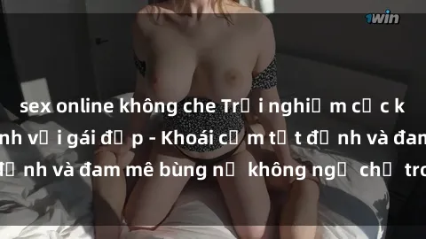 sex online không che Trải nghiệm cực kỳ thú vị khi làm tình với gái đẹp - Khoái cảm tột đỉnh và đam mê bùng nổ không ngờ chỉ trong một đêm!