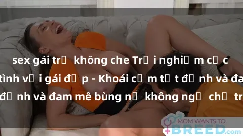 sex gái trẻ không che Trải nghiệm cực kỳ thú vị khi làm tình với gái đẹp - Khoái cảm tột đỉnh và đam mê bùng nổ không ngờ chỉ trong một đêm!