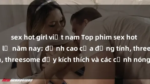 sex hot girl việt nam Top phim sex hot nhất không thể bỏ lỡ năm nay: đỉnh cao của đồng tính, threesome đầy kích thích và các cảnh nóng đang gây sốt!