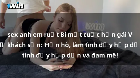 sex anh em ruột Bí mật cuộc hẹn gái Việt lần đầu ở khách sạn: Hẹn hò, làm tình đầy hấp dẫn và đam mê!
