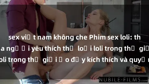 sex việt nam không che Phim sex loli: thỏa mãn đam mê của người yêu thích thể loại loli trong thế giới ảo đầy kích thích và quyến rũ.