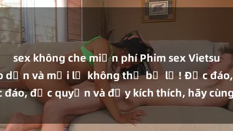 sex không che miễn phí Phim sex Vietsub: Trải nghiệm hấp dẫn và mới lạ không thể bỏ lỡ! Độc đáo, độc quyền và đầy kích thích, hãy cùng khám phá ngay!