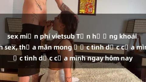 sex miễn phí vietsub Tận hưởng khoái cảm với gái xinh sex, thỏa mãn mong ước tình dục của mình ngay hôm nay