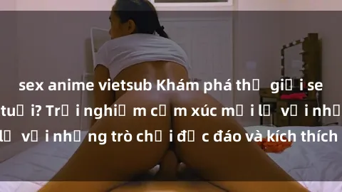 sex anime vietsub Khám phá thế giới sex trực tuyến: Hơn tuổi? Trải nghiệm cảm xúc mới lạ với những trò chơi độc đáo và kích thích người lớn