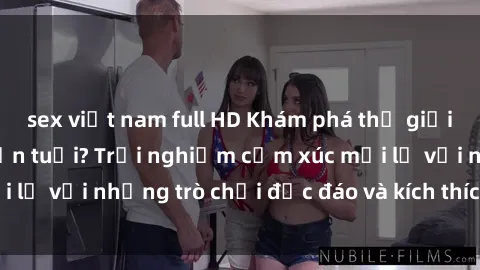 sex việt nam full HD Khám phá thế giới sex trực tuyến: Hơn tuổi? Trải nghiệm cảm xúc mới lạ với những trò chơi độc đáo và kích thích người lớn