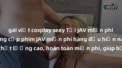 gái việt cosplay sexy Tải JAV miễn phí: Các trang web cung cấp phim JAV miễn phí hàng đầu hiện nay. Các tác phẩm chất lượng cao, hoàn toàn miễn phí, giúp bạn thỏa mãn niềm đam mê mà không tốn kém.