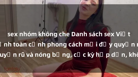 sex nhóm không che Danh sách sex Việt Nam không che - Ảnh toàn cảnh phong cách mới đầy quyến rũ và nóng bỏng, cực kỳ hấp dẫn, không thể bỏ qua!