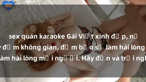 sex quán karaoke Gái Việt xinh đẹp, nồng nàn làm tình say đắm không gian, đảm bảo sẽ làm hài lòng mọi người. Hãy đến và trải nghiệm ngay!