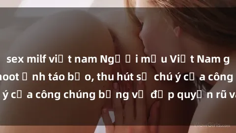 sex milf việt nam Người mẫu Việt Nam gây sốt với loạt shoot ảnh táo bạo, thu hút sự chú ý của công chúng bằng vẻ đẹp quyến rũ và gợi cảm.