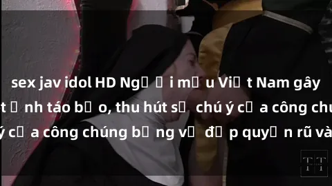 sex jav idol HD Người mẫu Việt Nam gây sốt với loạt shoot ảnh táo bạo, thu hút sự chú ý của công chúng bằng vẻ đẹp quyến rũ và gợi cảm.