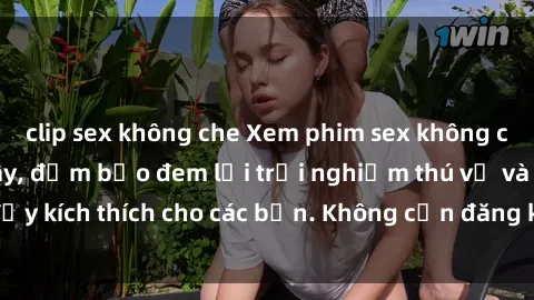 clip sex không che Xem phim sex không che miễn phí tại đây, đảm bảo đem lại trải nghiệm thú vị và đầy kích thích cho các bạn. Không cần đăng ký, hoàn toàn miễn phí.