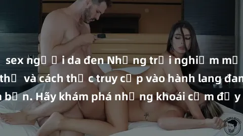 sex người da đen Những trải nghiệm mới lạ với sex tập thể và cách thức truy cập vào hành lang đam mê của bạn. Hãy khám phá những khoái cảm đầy kích thích với tập thể hấp dẫn!